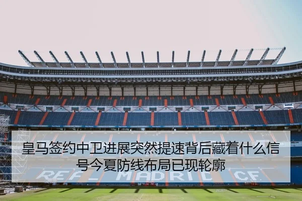 皇马签约中卫进展突然提速背后藏着什么信号今夏防线布局已现轮廓