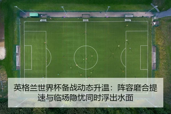 英格兰世界杯备战动态升温：阵容磨合提速与临场隐忧同时浮出水面